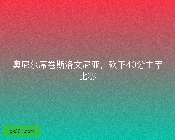 奥尼尔席卷斯洛文尼亚，砍下40分主宰比赛