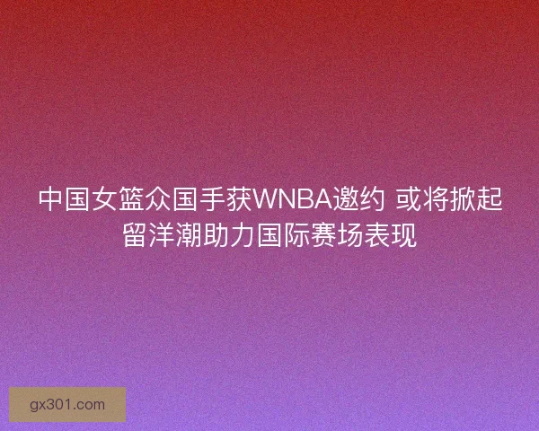中国女篮众国手获WNBA邀约 或将掀起留洋潮助力国际赛场表现