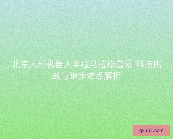 北京人形机器人半程马拉松启幕 科技挑战与跑步难点解析