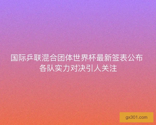 国际乒联混合团体世界杯最新签表公布 各队实力对决引人关注