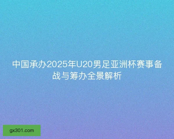 中国承办2025年U20男足亚洲杯赛事备战与筹办全景解析