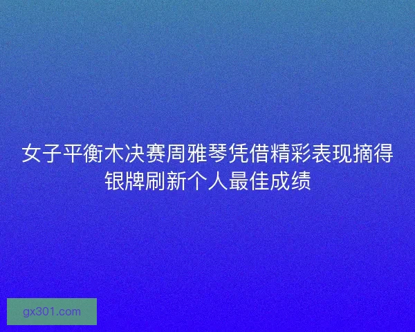 女子平衡木决赛周雅琴凭借精彩表现摘得银牌刷新个人最佳成绩