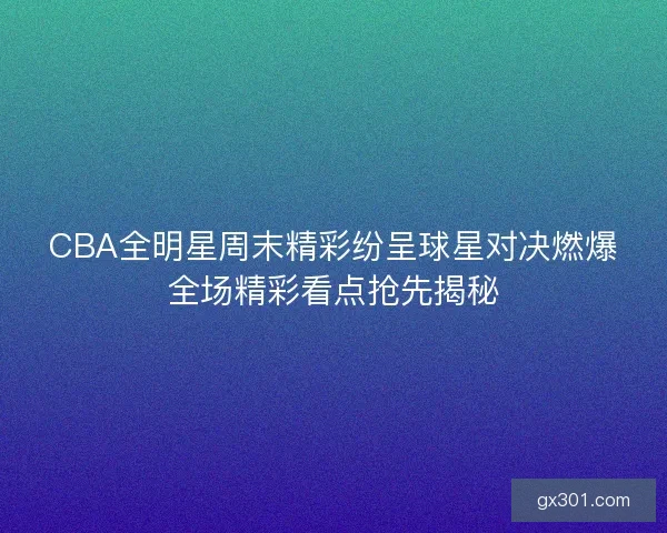 CBA全明星周末精彩纷呈球星对决燃爆全场精彩看点抢先揭秘